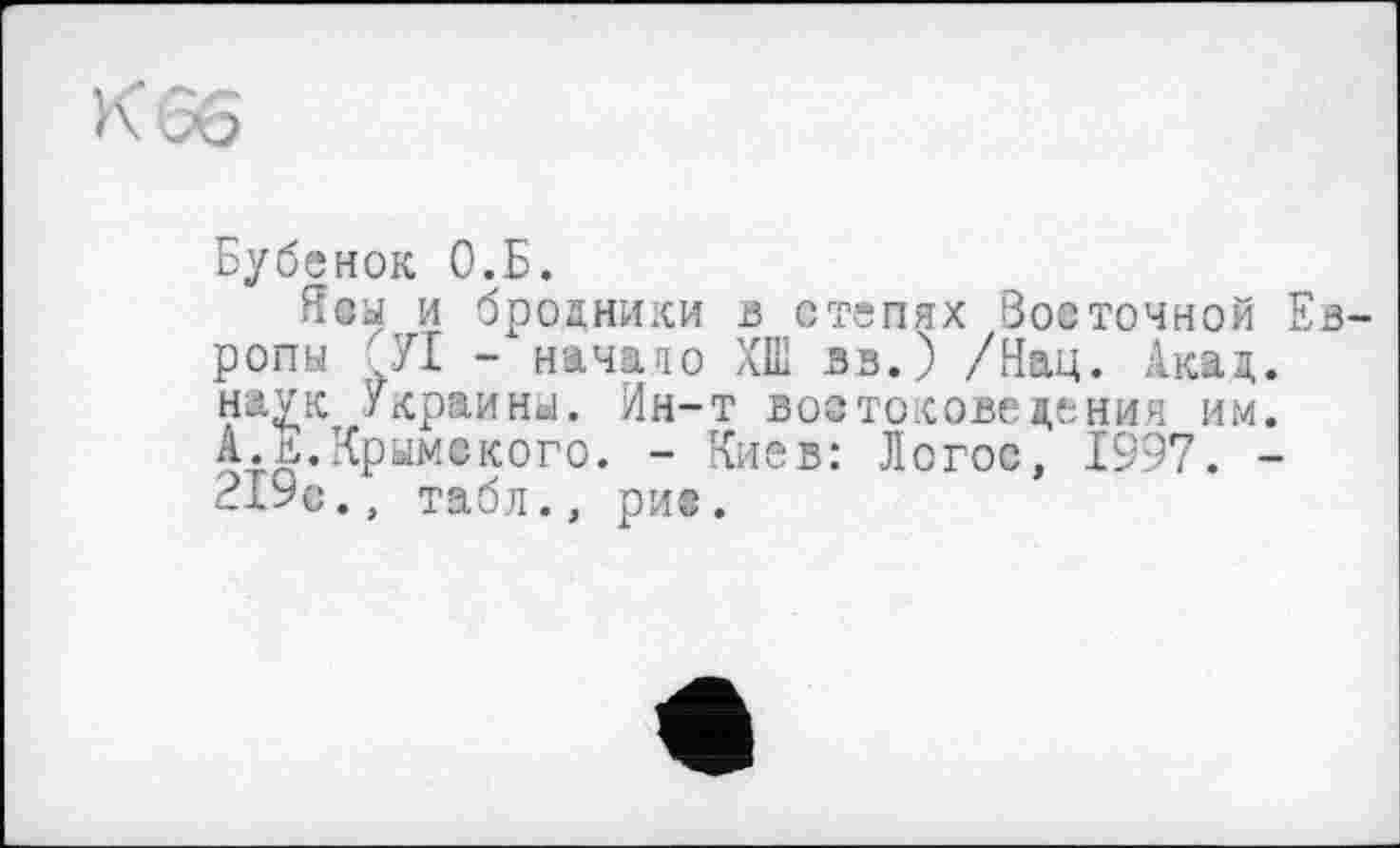 ﻿К 66
Бубенок О.Б.
Ясы и бродники в степях Восточной ропы Л - начато ХШ вв.) /Нац. Акад наук Украины. Ин-т востоковедения им А.л.Крымского. - Киев: Логос, 1997. 219с., табл., ри®.